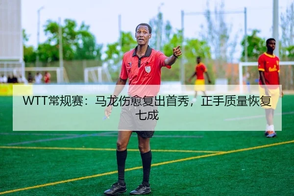 WTT常规赛：马龙伤愈复出首秀，正手质量恢复七成